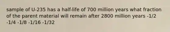 sample of U-235 has a half-life of 700 million years what fraction of the parent material will remain after 2800 million years -1/2 -1/4 -1/8 -1/16 -1/32