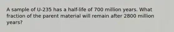 A sample of U-235 has a half-life of 700 million years. What fraction of the parent material will remain after 2800 million years?