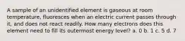 A sample of an unidentified element is gaseous at room temperature, fluoresces when an electric current passes through it, and does not react readily. How many electrons does this element need to fill its outermost energy level? a. 0 b. 1 c. 5 d. 7