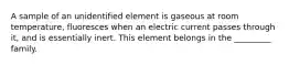 A sample of an unidentified element is gaseous at room temperature, fluoresces when an electric current passes through it, and is essentially inert. This element belongs in the _________ family.