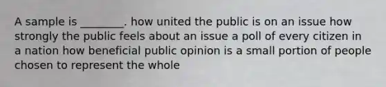 A sample is ________. how united the public is on an issue how strongly the public feels about an issue a poll of every citizen in a nation how beneficial public opinion is a small portion of people chosen to represent the whole