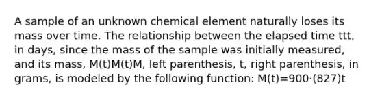 A sample of an unknown chemical element naturally loses its mass over time. The relationship between the elapsed time ttt, in days, since the mass of the sample was initially measured, and its mass, M(t)M(t)M, left parenthesis, t, right parenthesis, in grams, is modeled by the following function: M(t)=900⋅(827)t