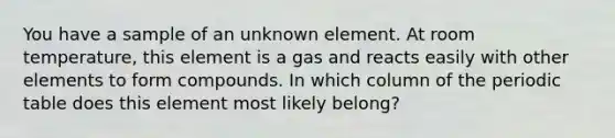 You have a sample of an unknown element. At room temperature, this element is a gas and reacts easily with other elements to form compounds. In which column of <a href='https://www.questionai.com/knowledge/kIrBULvFQz-the-periodic-table' class='anchor-knowledge'>the periodic table</a> does this element most likely belong?