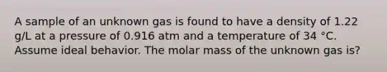 A sample of an unknown gas is found to have a density of 1.22 g/L at a pressure of 0.916 atm and a temperature of 34 °C. Assume ideal behavior. The molar mass of the unknown gas is?