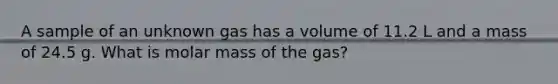 A sample of an unknown gas has a volume of 11.2 L and a mass of 24.5 g. What is molar mass of the gas?