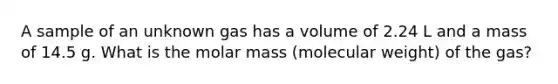 A sample of an unknown gas has a volume of 2.24 L and a mass of 14.5 g. What is the molar mass (molecular weight) of the gas?