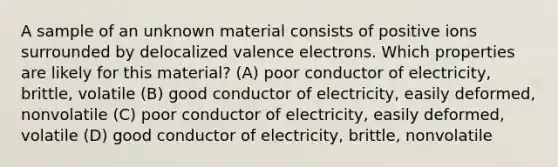 A sample of an unknown material consists of positive ions surrounded by delocalized valence electrons. Which properties are likely for this material? (A) poor conductor of electricity, brittle, volatile (B) good conductor of electricity, easily deformed, nonvolatile (C) poor conductor of electricity, easily deformed, volatile (D) good conductor of electricity, brittle, nonvolatile