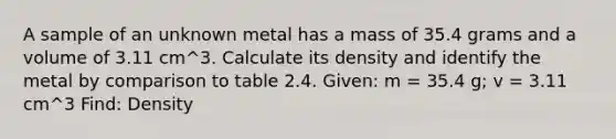 A sample of an unknown metal has a mass of 35.4 grams and a volume of 3.11 cm^3. Calculate its density and identify the metal by comparison to table 2.4. Given: m = 35.4 g; v = 3.11 cm^3 Find: Density