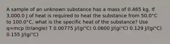 A sample of an unknown substance has a mass of 0.465 kg. If 3,000.0 J of heat is required to heat the substance from 50.0°C to 100.0°C, what is the specific heat of the substance? Use q=mcp (triangle) T 0.00775 J/(gi°C) 0.0600 J/(gi°C) 0.129 J/(gi°C) 0.155 J/(gi°C)