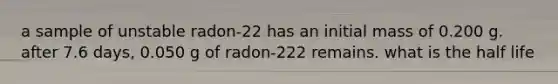 a sample of unstable radon-22 has an initial mass of 0.200 g. after 7.6 days, 0.050 g of radon-222 remains. what is the half life