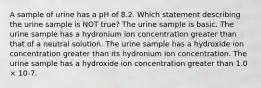 A sample of urine has a pH of 8.2. Which statement describing the urine sample is NOT true? The urine sample is basic. The urine sample has a hydronium ion concentration greater than that of a neutral solution. The urine sample has a hydroxide ion concentration greater than its hydronium ion concentration. The urine sample has a hydroxide ion concentration greater than 1.0 × 10-7.