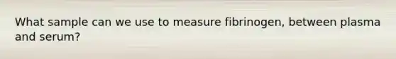 What sample can we use to measure fibrinogen, between plasma and serum?