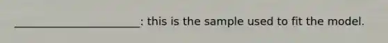 _______________________: this is the sample used to fit the model.