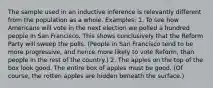 The sample used in an inductive inference is relevantly different from the population as a whole. Examples: 1. To see how Americans will vote in the next election we polled a hundred people in San Francisco. This shows conclusively that the Reform Party will sweep the polls. (People in San Francisco tend to be more progressive, and hence more likely to vote Reform, than people in the rest of the country.) 2. The apples on the top of the box look good. The entire box of apples must be good. (Of course, the rotten apples are hidden beneath the surface.)