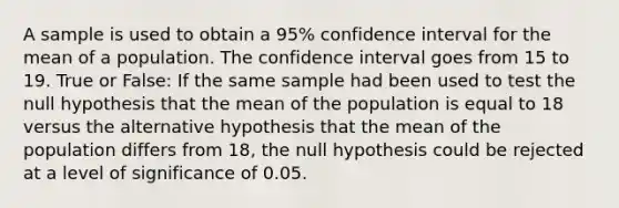 A sample is used to obtain a 95% confidence interval for the mean of a population. The confidence interval goes from 15 to 19. True or False: If the same sample had been used to test the null hypothesis that the mean of the population is equal to 18 versus the alternative hypothesis that the mean of the population differs from 18, the null hypothesis could be rejected at a level of significance of 0.05.