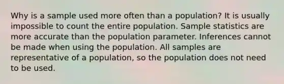 Why is a sample used more often than a population? It is usually impossible to count the entire population. Sample statistics are more accurate than the population parameter. Inferences cannot be made when using the population. All samples are representative of a​ population, so the population does not need to be used.