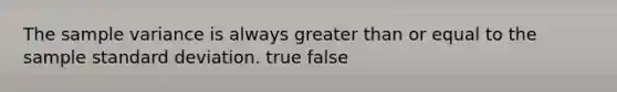 The sample variance is always greater than or equal to the sample standard deviation. true false