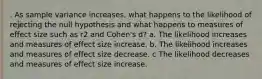 . As sample variance increases, what happens to the likelihood of rejecting the null hypothesis and what happens to measures of effect size such as r2 and Cohen's d? a. The likelihood increases and measures of effect size increase. b. The likelihood increases and measures of effect size decrease. c The likelihood decreases and measures of effect size increase.