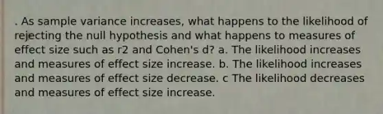 . As sample variance increases, what happens to the likelihood of rejecting the null hypothesis and what happens to measures of effect size such as r2 and Cohen's d? a. The likelihood increases and measures of effect size increase. b. The likelihood increases and measures of effect size decrease. c The likelihood decreases and measures of effect size increase.