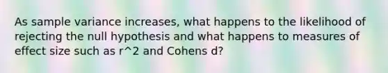 As sample variance increases, what happens to the likelihood of rejecting the null hypothesis and what happens to measures of effect size such as r^2 and Cohens d?