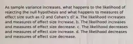 As sample variance increases, what happens to the likelihood of rejecting the null hypothesis and what happens to measures of effect size such as r2 and Cohen's d? a. The likelihood increases and measures of effect size increase. b. The likelihood increases and measures of effect size decrease. c. The likelihood decreases and measures of effect size increase. d. The likelihood decreases and measures of effect size decrease.