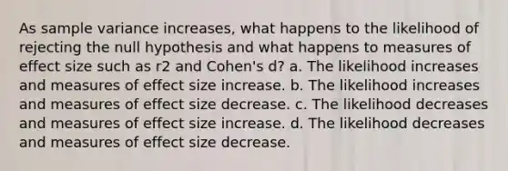 As sample variance increases, what happens to the likelihood of rejecting the null hypothesis and what happens to measures of effect size such as r2 and Cohen's d? a. The likelihood increases and measures of effect size increase. b. The likelihood increases and measures of effect size decrease. c. The likelihood decreases and measures of effect size increase. d. The likelihood decreases and measures of effect size decrease.