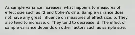 As <a href='https://www.questionai.com/knowledge/kKPm4DaUPs-sample-variance' class='anchor-knowledge'>sample variance</a> increases, what happens to measures of effect size such as r2 and Cohen's d? a. Sample variance does not have any great influence on measures of effect size. b. They also tend to increase. c. They tend to decrease. d. The effect of sample variance depends on other factors such as sample size.