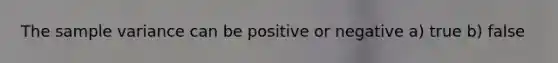 The sample variance can be positive or negative a) true b) false