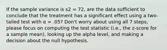 If the sample variance is s2 = 72, are the data sufficient to conclude that the treatment has a significant effect using a two-tailed test with α = .05? Don't worry about using all 7 steps, please focus on computing the test statistic (i.e., the z-score for a sample mean), looking up the alpha level, and making a decision about the null hypothesis.