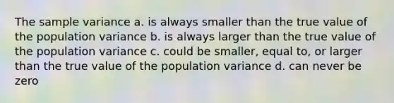 The <a href='https://www.questionai.com/knowledge/kKPm4DaUPs-sample-variance' class='anchor-knowledge'>sample variance</a> a. is always smaller than the true value of the population variance b. is always larger than the true value of the population variance c. could be smaller, equal to, or larger than the true value of the population variance d. can never be zero