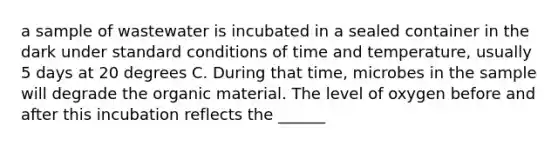 a sample of wastewater is incubated in a sealed container in the dark under standard conditions of time and temperature, usually 5 days at 20 degrees C. During that time, microbes in the sample will degrade the organic material. The level of oxygen before and after this incubation reflects the ______