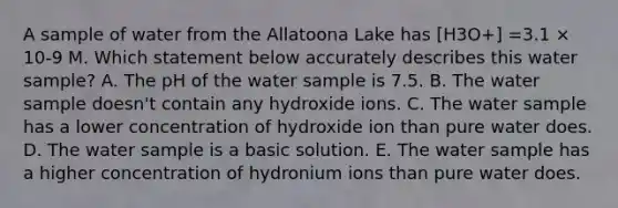 A sample of water from the Allatoona Lake has [H3O+] =3.1 × 10-9 M. Which statement below accurately describes this water sample? A. The pH of the water sample is 7.5. B. The water sample doesn't contain any hydroxide ions. C. The water sample has a lower concentration of hydroxide ion than pure water does. D. The water sample is a basic solution. E. The water sample has a higher concentration of hydronium ions than pure water does.