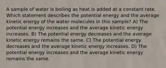 A sample of water is boiling as heat is added at a constant rate. Which statement describes the potential energy and the average kinetic energy of the water molecules in this sample? A) The potential energy increases and the average kinetic energy increases. B) The potential energy decreases and the average kinetic energy remains the same. C) The potential energy decreases and the average kinetic energy increases. D) The potential energy increases and the average kinetic energy remains the same.