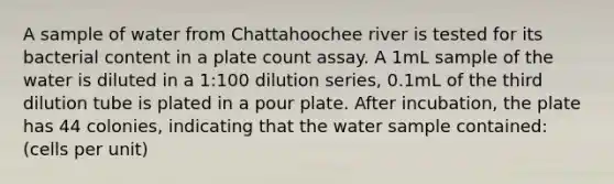 A sample of water from Chattahoochee river is tested for its bacterial content in a plate count assay. A 1mL sample of the water is diluted in a 1:100 dilution series, 0.1mL of the third dilution tube is plated in a pour plate. After incubation, the plate has 44 colonies, indicating that the water sample contained: (cells per unit)