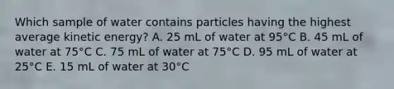 Which sample of water contains particles having the highest average kinetic energy? A. 25 mL of water at 95°C B. 45 mL of water at 75°C C. 75 mL of water at 75°C D. 95 mL of water at 25°C E. 15 mL of water at 30°C