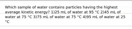 Which sample of water contains particles having the highest average kinetic energy? 1)25 mL of water at 95 °C 2)45 mL of water at 75 °C 3)75 mL of water at 75 °C 4)95 mL of water at 25 °C