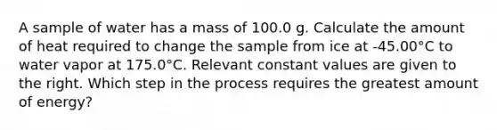 A sample of water has a mass of 100.0 g. Calculate the amount of heat required to change the sample from ice at -45.00°C to water vapor at 175.0°C. Relevant constant values are given to the right. Which step in the process requires the greatest amount of energy?