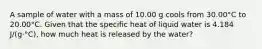 A sample of water with a mass of 10.00 g cools from 30.00°C to 20.00°C. Given that the specific heat of liquid water is 4.184 J/(g⋅°C), how much heat is released by the water?