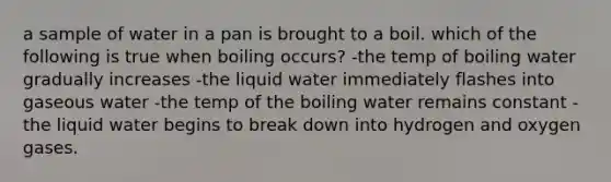 a sample of water in a pan is brought to a boil. which of the following is true when boiling occurs? -the temp of boiling water gradually increases -the liquid water immediately flashes into gaseous water -the temp of the boiling water remains constant -the liquid water begins to break down into hydrogen and oxygen gases.