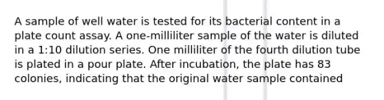 A sample of well water is tested for its bacterial content in a plate count assay. A one-milliliter sample of the water is diluted in a 1:10 dilution series. One milliliter of the fourth dilution tube is plated in a pour plate. After incubation, the plate has 83 colonies, indicating that the original water sample contained