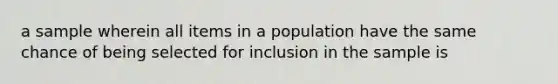 a sample wherein all items in a population have the same chance of being selected for inclusion in the sample is