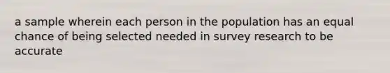 a sample wherein each person in the population has an equal chance of being selected needed in survey research to be accurate