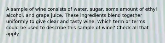 A sample of wine consists of water, sugar, some amount of ethyl alcohol, and grape juice. These ingredients blend together uniformly to give clear and tasty wine. Which term or terms could be used to describe this sample of wine? Check all that apply.