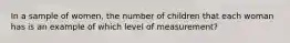 In a sample of women, the number of children that each woman has is an example of which level of measurement?