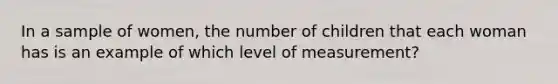 In a sample of women, the number of children that each woman has is an example of which level of measurement?