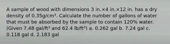 A sample of wood with dimensions 3 in.×4 in.×12 in. has a dry density of 0.35g/cm³. Calculate the number of gallons of water that must be absorbed by the sample to contain 120% water. (Given 7.48 gal/ft³ and 62.4 lb/ft³) a. 0.262 gal b. 7.24 gal c. 0.118 gal d. 2.183 gal