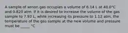 A sample of xenon gas occupies a volume of 6.14 L at 40.0°C and 0.820 atm. If it is desired to increase the volume of the gas sample to 7.93 L, while increasing its pressure to 1.12 atm, the temperature of the gas sample at the new volume and pressure must be _____ °C