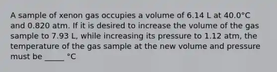 A sample of xenon gas occupies a volume of 6.14 L at 40.0°C and 0.820 atm. If it is desired to increase the volume of the gas sample to 7.93 L, while increasing its pressure to 1.12 atm, the temperature of the gas sample at the new volume and pressure must be _____ °C