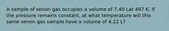 A sample of xenon gas occupies a volume of 7.40 Lat 497 K. If the pressure remains constant, at what temperature will this same xenon gas sample have a volume of 4.22 L?