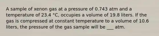 A sample of xenon gas at a pressure of 0.743 atm and a temperature of 23.4 °C, occupies a volume of 19.8 liters. If the gas is compressed at constant temperature to a volume of 10.6 liters, the pressure of the gas sample will be ___ atm.